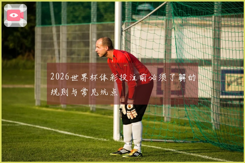 2026世界杯体彩投注前必须了解的规则与常见坑点