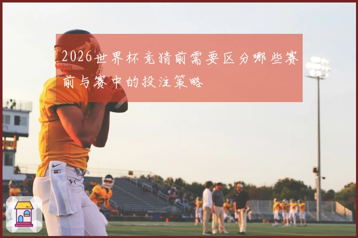2026世界杯竞猜前需要区分哪些赛前与赛中的投注策略