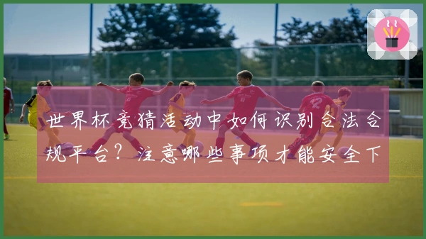 世界杯竞猜活动中如何识别合法合规平台？注意哪些事项才能安全下注